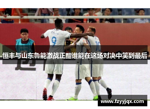 恒丰与山东鲁能激战正酣谁能在这场对决中笑到最后