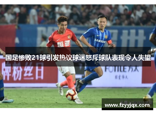 国足惨败21球引发热议球迷怒斥球队表现令人失望